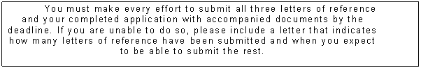 Text Box: You must make every effort to submit all three letters of reference and your completed application with accompanied documents by the deadline. If you are unable to do so, please include a letter that indicates how many letters of reference have been submitted and when you expect to be able to submit the rest. 